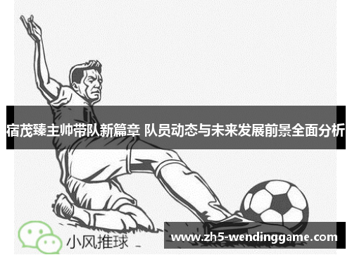 宿茂臻主帅带队新篇章 队员动态与未来发展前景全面分析 宿茂臻主帅带队新篇章 队员动态与未来发展前景全面分析