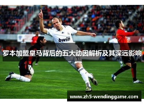 罗本加盟皇马背后的五大动因解析及其深远影响