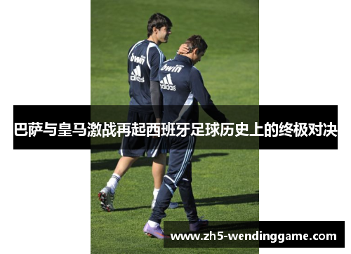 巴萨与皇马激战再起西班牙足球历史上的终极对决