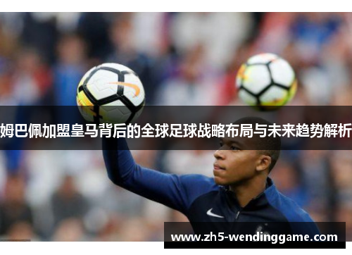 姆巴佩加盟皇马背后的全球足球战略布局与未来趋势解析