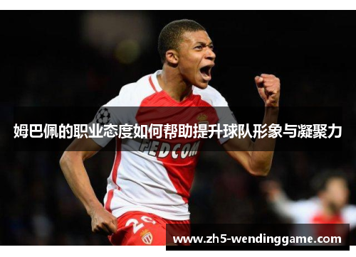 姆巴佩的职业态度如何帮助提升球队形象与凝聚力