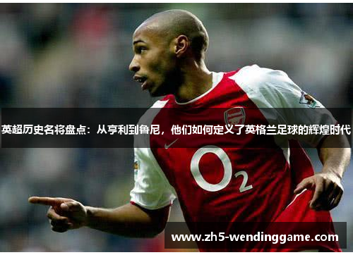 英超历史名将盘点：从亨利到鲁尼，他们如何定义了英格兰足球的辉煌时代