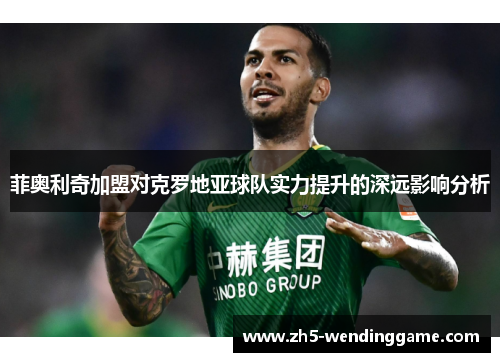 菲奥利奇加盟对克罗地亚球队实力提升的深远影响分析