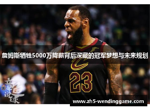 詹姆斯牺牲5000万降薪背后深藏的冠军梦想与未来规划