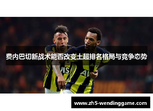 费内巴切新战术能否改变土超排名格局与竞争态势
